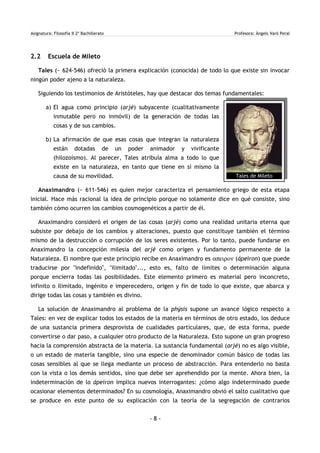 Asignatura: Filosofía II 2º Bachillerato Profesora: Àngels Varó Peral
2.2 Escuela de Mileto
Tales (~ 624-546) ofreció la primera explicación (conocida) de todo lo que existe sin invocar
ningún poder ajeno a la naturaleza.
Siguiendo los testimonios de Aristóteles, hay que destacar dos temas fundamentales:
a) El agua como principio (arjé) subyacente (cualitativamente
inmutable pero no inmóvil) de la generación de todas las
cosas y de sus cambios.
b) La afirmación de que esas cosas que integran la naturaleza
están dotadas de un poder animador y vivificante
(hilozoísmo). Al parecer, Tales atribuía alma a todo lo que
existe en la naturaleza, en tanto que tiene en sí mismo la
causa de su movilidad.
Anaximandro (~ 611-546) es quien mejor caracteriza el pensamiento griego de esta etapa
inicial. Hace más racional la idea de principio porque no solamente dice en qué consiste, sino
también cómo ocurren los cambios cosmogenéticos a partir de él.
Anaximandro consideró el origen de las cosas (arjé) como una realidad unitaria eterna que
subsiste por debajo de los cambios y alteraciones, puesto que constituye también el término
mismo de la destrucción o corrupción de los seres existentes. Por lo tanto, puede fundarse en
Anaximandro la concepción milesia del arjé como origen y fundamento permanente de la
Naturaleza. El nombre que este principio recibe en Anaximandro es απειρον (ápeiron) que puede
traducirse por "indefinido", "ilimitado"..., esto es, falto de límites o determinación alguna
porque encierra todas las posibilidades. Este elemento primero es material pero inconcreto,
infinito o ilimitado, ingénito e imperecedero, origen y fin de todo lo que existe, que abarca y
dirige todas las cosas y también es divino.
La solución de Anaximandro al problema de la phýsis supone un avance lógico respecto a
Tales: en vez de explicar todos los estados de la materia en términos de otro estado, los deduce
de una sustancia primera desprovista de cualidades particulares, que, de esta forma, puede
convertirse o dar paso, a cualquier otro producto de la Naturaleza. Esto supone un gran progreso
hacia la comprensión abstracta de la materia. La sustancia fundamental (arjé) no es algo visible,
o un estado de materia tangible, sino una especie de denominador común básico de todas las
cosas sensibles al que se llega mediante un proceso de abstracción. Para entenderlo no basta
con la vista o los demás sentidos, sino que debe ser aprehendido por la mente. Ahora bien, la
indeterminación de lo ápeiron implica nuevos interrogantes: ¿cómo algo indeterminado puede
ocasionar elementos determinados? En su cosmología, Anaximandro obvió el salto cualitativo que
se produce en este punto de su explicación con la teoría de la segregación de contrarios
- 8 -
Tales de Mileto
 