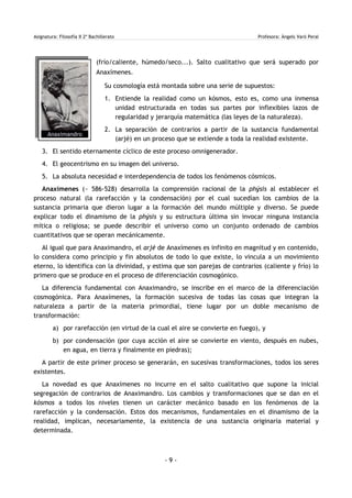 Asignatura: Filosofía II 2º Bachillerato Profesora: Àngels Varó Peral
(frío/caliente, húmedo/seco...). Salto cualitativo que será superado por
Anaxímenes.
Su cosmología está montada sobre una serie de supuestos:
1. Entiende la realidad como un kósmos, esto es, como una inmensa
unidad estructurada en todas sus partes por inflexibles lazos de
regularidad y jerarquía matemática (las leyes de la naturaleza).
2. La separación de contrarios a partir de la sustancia fundamental
(arjé) en un proceso que se extiende a toda la realidad existente.
3. El sentido eternamente cíclico de este proceso omnigenerador.
4. El geocentrismo en su imagen del universo.
5. La absoluta necesidad e interdependencia de todos los fenómenos cósmicos.
Anaxímenes (~ 586-528) desarrolla la comprensión racional de la phýsis al establecer el
proceso natural (la rarefacción y la condensación) por el cual sucedían los cambios de la
sustancia primaria que dieron lugar a la formación del mundo múltiple y diverso. Se puede
explicar todo el dinamismo de la phýsis y su estructura última sin invocar ninguna instancia
mítica o religiosa; se puede describir el universo como un conjunto ordenado de cambios
cuantitativos que se operan mecánicamente.
Al igual que para Anaximandro, el arjé de Anaxímenes es infinito en magnitud y en contenido,
lo considera como principio y fin absolutos de todo lo que existe, lo vincula a un movimiento
eterno, lo identifica con la divinidad, y estima que son parejas de contrarios (caliente y frío) lo
primero que se produce en el proceso de diferenciación cosmogónico.
La diferencia fundamental con Anaximandro, se inscribe en el marco de la diferenciación
cosmogónica. Para Anaxímenes, la formación sucesiva de todas las cosas que integran la
naturaleza a partir de la materia primordial, tiene lugar por un doble mecanismo de
transformación:
a) por rarefacción (en virtud de la cual el aire se convierte en fuego), y
b) por condensación (por cuya acción el aire se convierte en viento, después en nubes,
en agua, en tierra y finalmente en piedras);
A partir de este primer proceso se generarán, en sucesivas transformaciones, todos los seres
existentes.
La novedad es que Anaxímenes no incurre en el salto cualitativo que supone la inicial
segregación de contrarios de Anaximandro. Los cambios y transformaciones que se dan en el
kósmos a todos los niveles tienen un carácter mecánico basado en los fenómenos de la
rarefacción y la condensación. Estos dos mecanismos, fundamentales en el dinamismo de la
realidad, implican, necesariamente, la existencia de una sustancia originaria material y
determinada.
- 9 -
Anaximandro
 