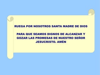 RUEGA POR NOSOTROS SANTA MADRE DE DIOS

 PARA QUE SEAMOS DIGNOS DE ALCANZAR Y
 GOZAR LAS PROMESAS DE NUESTRO SEÑOR
           JESUCRISTO. AMÉN
 