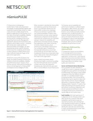 ENTERPRISE
l QUICK LOOK l
IT infrastructure is undergoing a
transformation. Public and private cloud
technologies are being blended together with
traditional on-premise data centers to create
a new and more complex design for the
delivery of applications to the business. For IT,
this means ensuring the availability, reliability
and performance of both the business
services and the underlying infrastructure
supporting those services. Managing the
applications, physical and virtual servers and
networks used to deliver services – combined
with remote sites, mobile workforces,
wired and wireless technologies, can seem
overwhelming and be costly for everyone.
Furthermore, this complexity and the sheer
number of devices in today’s infrastructure
make it difficult to keep your finger on the
pulse of the organization.
NETSCOUT’s nGenius®
PULSE delivers the
insight into today’s evolving IT infrastructure
needed to ensure the availability, reliability
and performance of your mission critical
business services. nGeniusPULSE extends the
service-oriented approach of nGeniusONE®
and Adaptive Service Intelligence™ (ASI).
When a problem is identified by nGeniusONE
and isolated as a potential infrastructure
issue, IT can drill down directly from the
nGeniusONE console to the underlying
infrastructure element in question. With
one contextual workflow, IT doesn’t need
stop the process and start using a separate
infrastructure component monitoring tool.
nGeniusPULSE combines the use of synthetic
testing to measure the availability and
performance of business services, including
SaaS applications, with health monitoring
of servers, network devices, virtual
infrastructure, and wireless infrastructure.
This combination gives IT visibility into
the expanded enterprise to ensure that
service levels are met and helps verify and
troubleshoot infrastructure issues when they
arise. In other words, nGeniusPULSE gives IT
the “Pulse” of the organization.
Server, network and wireless device
Infrastructure health is monitored via polling
from the nGeniusPULSE Server to provide
a holistic view of the user experience.
Simultaneously, nGeniusPULSE uses native
APIs to monitor VMware virtual infrastructure.
For business service availability and
performance, hardware or software-based
active agents, called “nPoints”, are used to
synthetically test applications from many
locations concurrently to provide proactive
awareness from virtually any location or
endpoint. All performance information is
sent to the nGeniusPULSE Server where
it is displayed in easy-to-read dashboards
and drill-downs. Based on customizable
thresholds, alerts are sent to identify
availability and performance issues.
Challenges Addressed by
nGeniusPULSE
IT is expected to assure service delivery
in increasingly hybrid environments
that consist of on-premise and cloud
applications, infrastructure - both physical
and virtual, and access via wireless devices.
Many challenges must be overcome to meet
these expectations and deliver a high-
quality user experience.
Server and Network Device Monitoring:
Once a problem has been identified, IT
usually has to move to a separate component
management tool to perform the final step of
troubleshooting. This requires using multiple
management tools from different vendors
with little or no workflow between them;
increasing the Mean Time to Know (MTTK).
Another step may be required to determine
which business services may be negatively
affected by a component problem - further
delaying problem resolution. IT needs a “top-
down” view starting at the business service,
with efficient monitoring configuration and
smooth operational workflows to show
correlating infrastructure components to
quickly diagnose and resolve issues.
SaaS Visibility: With SaaS applications, IT
is dependent on the 3rd-party vendor and
often forced into a reactive mode when
availability or performance issues are
reported by business users working from
many disparate locations where it is difficult
to isolate problems. IT needs visibility to
identify who owns the issue and the data
to report actual performance to their SaaS
vendor for faster resolution.
nGeniusPULSE
Figure 1: nGeniusPULSE monitors SaaS applications from anywhere.
 