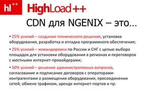 CDN для NGENIX – это…
• 25% усилий – создание технического решения, установка
оборудования, разработка и отладка программного обеспечения;
• 25% усилий – командировки по России и СНГ с целью выбора
площадок для установки оборудования в регионах и переговоров
с местными интернет-провайдерами;
• 50% усилий – решение административных вопросов,
согласование и подписание договоров с операторами-
контрагентами о размещении оборудования, присоединении
сетей, обмене трафиком, аренде интернет-портов и пр.
 