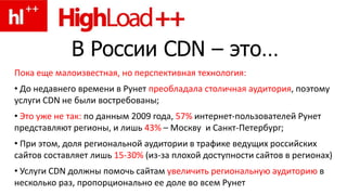 В России CDN – это…
Пока еще малоизвестная, но перспективная технология:
• До недавнего времени в Рунет преобладала столичная аудитория, поэтому
услуги CDN не были востребованы;
• Это уже не так: по данным 2009 года, 57% интернет-пользователей Рунет
представляют регионы, и лишь 43% – Москву и Санкт-Петербург;
• При этом, доля региональной аудитории в трафике ведущих российских
сайтов составляет лишь 15-30% (из-за плохой доступности сайтов в регионах)
• Услуги CDN должны помочь сайтам увеличить региональную аудиторию в
несколько раз, пропорционально ее доле во всем Рунет
 
