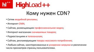 Кому нужен CDN?
• Сетям медийной рекламы;
• Интернет-СМИ;
• Сайтам, размещающим профессиональное видео;
• Интернет-магазинам скачиваемых товаров;
• Радиостанциям и телеканалам;
• Сайтам, рекламирующим товары массового потребления;
• Любым сайтам, заинтересованных в ускорении загрузки и увеличении
числа просмотров страниц пользователями.
 