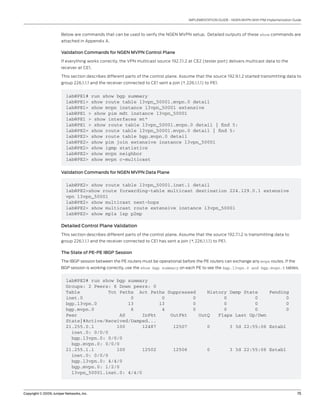 Copyright © 2009, Juniper Networks, Inc.	 15
IMPLEMENTATION GUIDE - NGEN MVPN With PIM Implementation Guide
Below are commands that can be used to verify the NGEN MVPN setup. Detailed outputs of these show commands are
attached in Appendix A.
Validation Commands for NGEN MVPN Control Plane
If everything works correctly, the VPN multicast source 192.7.1.2 at CE2 (tester port) delivers multicast data to the
receiver at CE1.
This section describes different parts of the control plane. Assume that the source 192.9.1.2 started transmitting data to
group 226.1.1.1 and the receiver connected to CE1 sent a join (*, 226.1.1.1) to PE1.
lab@PE1# run show bgp summary
lab@PE1> show route table l3vpn_50001.mvpn.0 detail
lab@PE1> show mvpn instance l3vpn_50001 extensive
lab@PE1 > show pim mdt instance l3vpn_50001
lab@PE1 > show interfaces mt*
lab@PE1 > show route table l3vpn_50001.mvpn.0 detail | find 5:
lab@PE2> show route table l3vpn_50001.mvpn.0 detail | find 5:
lab@PE2> show route table bgp.mvpn.0 detail
lab@PE2> show pim join extensive instance l3vpn_50001
lab@PE2> show igmp statistics
lab@PE2> show mvpn neighbor
lab@PE2> show mvpn c-multicast
Validation Commands for NGEN MVPN Data Plane
lab@PE2# run show bgp summary
Groups: 2 Peers: 6 Down peers: 0
Table Tot Paths Act Paths Suppressed History Damp State Pending
inet.0 0 0 0 0 0 0
bgp.l3vpn.0 13 13 0 0 0 0
bgp.mvpn.0 6 4 0 0 0 0
Peer AS InPkt OutPkt OutQ Flaps Last Up/Dwn
State|#Active/Received/Damped...
21.255.0.1 100 12487 12507 0 3 3d 22:55:06 Establ
inet.0: 0/0/0
bgp.l3vpn.0: 0/0/0
bgp.mvpn.0: 0/0/0
21.255.1.1 100 12502 12506 0 3 3d 22:55:06 Establ
inet.0: 0/0/0
bgp.l3vpn.0: 4/4/0
bgp.mvpn.0: 1/2/0
l3vpn_50001.inet.0: 4/4/0
lab@PE2> show route table l3vpn_50001.inet.1 detail
lab@PE2>show route forwarding-table multicast destination 224.129.0.1 extensive
vpn l3vpn_50001
lab@PE2> show multicast next-hops
lab@PE2> show multicast route extensive instance l3vpn_50001
lab@PE2> show mpls lsp p2mp
Detailed Control Plane Validation
This section describes different parts of the control plane. Assume that the source 192.7.1.2 is transmitting data to
group 226.1.1.1 and the receiver connected to CE1 has sent a join (*, 226.1.1.1) to PE1.
The State of PE-PE IBGP Session
The IBGP session between the PE routers must be operational before the PE routers can exchange any mvpn routes. If the
BGP session is working correctly, use the show bgp summary on each PE to see the bgp.l3vpn.0 and bgp.mvpn.0 tables.
 