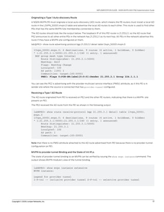 Copyright © 2009, Juniper Networks, Inc.	 17
IMPLEMENTATION GUIDE - NGEN MVPN With PIM Implementation Guide
Originating a Type 1 Auto-discovery Route
A NGEN MVPN PE must originate a local auto-discovery (AD) route, which means the PE routers must install a local AD
route in the L3VPN_50001.mvpn.0 table and advertise the local AD routes to each other. This route is used to find other
PEs that has the same MVPN Site membership connected to them.
The AD routes should look like the output below. The loopback IP of this PE1 router is 21.255.2.1, so the AD route that
PE2 announces to all other entire PEs in the network has 21.255.2.1 as its next hop. All PEs in the network advertise this
route if they have a MVPN site configured on them.
lab@PE2> show route advertising-protocol bgp 21.255.3.1 detail table l3vpn_50001.mvpn.0
l3vpn_50001.mvpn.0: 6 destinations, 9 routes (6 active, 1 holddown, 0 hidden)
* 1:21.255.2.1:50001:21.255.2.1/240 (1 entry, 1 announced)
BGP group mesh type Internal
Route Distinguisher: 21.255.2.1:50001
Nexthop: Self
Flags: Nexthop Change
Localpref: 100
AS path: [100] I
Communities: target:100:50001
PMSI: Flags 0:PIM-SM:label[0:0:0]:Sender 21.255.2.1 Group 224.1.1.1
You can see the PE2 is advertising with the provider multicast service interface (PMSI) attribute, as it this PE is in
sender site where the source is connected that has provider-tunnel configured.
Receiving a Type 1 AD Route
The AD route originated from PE1 is received on PE2 and the other PE routers, indicating that there is a MVPN site
present on PE1.
The PE2 received the AD route from the PE1 as shown in the following output.
lab@PE2> show route receive-protocol bgp 21.255.3.1 detail table l3vpn_50001.
mvpn.0
l3vpn_50001.mvpn.0: 6 destinations, 9 routes (6 active, 1 holddown, 0 hidden)
* 1:21.255.3.1:50001:21.255.3.1/240 (1 entry, 1 announced)
Route Distinguisher: 21.255.3.1:50001
Nexthop: 21.255.3.1
Localpref: 100
AS path: I
Communities: target:100:50001
Note that there is no PMSI attribute attached to the AD route advertised from PE1 because there is no provider-tunnel
configuration on PE1.
MVPN to provider tunnel Binding and the State of mt IFLs
The state of provider tunnel binding to an MVPN can be verified by issuing the show mvpn instance command. The
output shows MVPN module’s view of the tunnel binding.
lab@PE2> show mvpn instance extensive
MVPN instance:
Legend for provider tunnel
I-P-tnl -- inclusive provider tunnel S-P-tnl -- selective provider tunnel
 