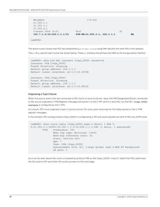18	 Copyright © 2009, Juniper Networks, Inc.
IMPLEMENTATION GUIDE - NGEN MVPN With PIM Implementation Guide
Legend for c-multicast routes properties (Pr)
DS -- derived from (*, c-g) RM -- remote VPN route
Instance: l3vpn_50001
Provider tunnel: I-P-tnl:PIM-SM:21.255.2.1, 224.1.1.1
Neighbor I-P-tnl
21.255.1.1
21.255.3.1
21.255.4.1
C-mcast IPv4 (S:G) Ptnl St
192.7.1.2/32:226.1.1.1/32 PIM-SM:21.255.2.1, 224.1.1.1 RM
lab@PE2>
The above output shows that PE2 has established a provider-tunnel using PIM-SM with the other PEs in the network.
The mt IFLs used for each tunnel are shown below. These mt interface should have the GRE as the encapsulation method.
lab@PE2> show pim mdt instance l3vpn_50001 extensive
Instance: PIM.l3vpn_50001
Tunnel direction: Outgoing
Default group address: 224.1.1.1
Default tunnel interface: mt-1/1/10.32768
Instance: PIM.l3vpn_50001
Tunnel direction: Incoming
Default group address: 224.1.1.1
Default tunnel interface: mt-1/1/10.49152
Originating a Type 5 Route
When the source within the site connected to PE1 starts to send multicast data, the PIM Designated Router connected
to the source originates C-PIM Register message and sends it to the C-RP, which is also PE2 (as the PE2 l3vpn_50001
instance is configured as the C-RP).
As a result, PE2 must originate a type 5 (source active) SA route upon receiving the first data packet or the C-PIM
register messages:
In this scenario, PE2 routing-instance l3vpn_50001 is configured as C-RP and source packets are sent to PE2 via L3VPN route.
lab@PE2> show route table l3vpn_50001.mvpn.0 detail | find 5:
5:21.255.2.1:50001:32:192.7.1.2:32:226.1.1.1/240 (1 entry, 1 announced)
*PIM Preference: 105
Next hop type: Multicast (IPv4)
Next-hop reference count: 41
State: <Active Int>
Age: 7
Task: PIM.l3vpn_50001
Announcement bits (2): 1-mvpn global task 2-BGP RT Background
AS path: I
As it can be seen above the route is installed by protocol PIM on the l3vpn_50001. mvpn.0 table.Then PE2 advertises
the SA route to PE1 and other PE routers as seen on the next page.
 