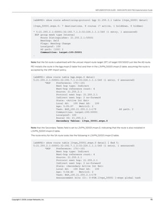 Copyright © 2009, Juniper Networks, Inc.	 19
IMPLEMENTATION GUIDE - NGEN MVPN With PIM Implementation Guide
lab@PE2> show route advertising-protocol bgp 21.255.3.1 table l3vpn_50001 detail
l3vpn_50001.mvpn.0: 7 destinations, 8 routes (7 active, 1 holddown, 0 hidden)
* 5:21.255.2.1:50001:32:192.7.1.2:32:226.1.1.1/240 (1 entry, 1 announced)
BGP group mesh type Internal
Route Distinguisher: 21.255.2.1:50001
Nexthop: Self
Flags: Nexthop Change
Localpref: 100
AS path: [100] I
Communities: target:100:50001
.
Note that the SA route is advertised with the unicast import route target (RT) of target 100:50001 just like the AD route.
PE1 installs the route in the bgp.mvpn.0 table first and then in the L3VPN_50001.mvpn.0 table, assuming the route is
accepted by the VRF import policy.
lab@PE1> show route table bgp.mvpn.0 detail
5:21.255.2.1:50001:32:192.7.1.2:32:226.1.1.1/240 (1 entry, 0 announced)
*BGP Preference: 170/-101
Next hop type: Indirect
Next-hop reference count: 4
Source: 21.255.2.1
Protocol next hop: 21.255.2.1
Indirect next hop: 2 no-forward
State: <Active Int Ext>
Local AS: 100 Peer AS: 100
Age: 5:05:07 Metric2: 2
Task: BGP_100.21.255.2.1+179 AS path: I
Communities: target:100:50001
Localpref: 100
Router ID: 21.255.2.1
Secondary Tables: l3vpn_50001.mvpn.0
Note that the Secondary Tables field is set to L3VPN_50001.mvpn.0, indicating that the route is also installed in
L3VPN_50001.mvpn.0 table.
The route entry for the SA route looks like the following in L3VPN_50001.mvpn.0 table.
lab@PE1> show route table l3vpn_50001.mvpn.0 detail | find 5:
5:21.255.2.1:50001:32:192.7.1.2:32:226.1.1.1/240 (1 entry, 1 announced)
*BGP Preference: 170/-101
Next hop type: Indirect
Next-hop reference count: 4
Source: 21.255.2.1
Protocol next hop: 21.255.2.1
Indirect next hop: 2 no-forward
State: <Secondary Active Int Ext>
Local AS: 100 Peer AS: 100
Age: 5:04:40 Metric2: 2
Task: BGP_100.21.255.2.1+179
Announcement bits (2): 0-PIM.l3vpn_50001 1-mvpn global task
 