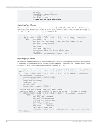 20	 Copyright © 2009, Juniper Networks, Inc.
IMPLEMENTATION GUIDE - NGEN MVPN With PIM Implementation Guide
AS path: I
Communities: target:100:50001
Localpref: 100
Router ID: 21.255.2.1
Primary Routing Table bgp.mvpn.0
Originating a Type 6 Routes
PE1 should originate a type 6 route in response to receiving a (C-*, 226.1.1.1) from CE1. If PIM. l3vpn_50001 created a
state for the join, it should also install a type 6 route in l3vpn_50001.mvpn.0 table. This will not be advertised to any
other PE routers. This is similar to having (*,G) on ROSEN MVPN.
lab@PE1> show route table l3vpn_50001.mvpn.0 detail
6:21.255.2.1:50001:100:32:102.255.0.1:32:226.1.1.1/240 (1 entry, 1 announced)
*PIM Preference: 105
Next hop type: Multicast (IPv4), Next hop index: 1048580
Next-hop reference count: 5
State: <Active Int>
Age: 2:34:15
Task: PIM.l3vpn_50001
Announcement bits (1): 1-mvpn global task
AS path: I
Communities: no-advertise target:21.255.2.1:3
Originating a Type 7 Route
PE1 learns the IP address of the source sending data to group 226.1.1.1 via type 5 SA route from PE2 (C-RP). Now that
it knows there is a local receiver and the source is reachable via MVPN, it originates a type 7 route and installs it in the
L3VPN_50001.mvpn.0 table and also advertised to PE2 and other PE’s if any.
lab@PE1> show route advertising-protocol bgp 21.255.2.1 detail table l3vpn_50001.
mvpn.0
* 7:21.255.2.1:50001:100:32:192.7.1.2:32:226.1.1.1/240 (2 entries, 2 announced)
BGP group mesh type Internal
Route Distinguisher: 21.255.2.1:50001
Nexthop: Self
Flags: Nexthop Change
Localpref: 100
AS path: [100] I
Communities: target:21.255.2.1:3
lab@PE1> show route table l3vpn_50001.mvpn.0 detail
l3vpn_50001.mvpn.0: 8 destinations, 10 routes (8 active, 2 holddown, 0 hidden)
7:21.255.2.1:50001:100:32:192.7.1.2:32:226.1.1.1/240 (2 entries, 2 announced)
*MVPN Preference: 70
Next hop type: Indirect
Next-hop reference count: 3
Protocol next hop: 21.255.3.1
Indirect next hop: 0 -
State: <Active Int Ext>
Age: 2:37:31 Metric2: 1
Task: mvpn global task
Announcement bits (3): 0-PIM.l3vpn_50001 1-mvpn global task 2-BGP
RT Background
 