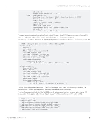 Copyright © 2009, Juniper Networks, Inc.	 21
IMPLEMENTATION GUIDE - NGEN MVPN With PIM Implementation Guide
AS path: I
Communities: target:21.255.2.1:3
PIM Preference: 105
Next hop type: Multicast (IPv4), Next hop index: 1048580
Next-hop reference count: 5
State: <Int>
Inactive reason: Route Preference
Age: 2:37:31
Task: PIM.l3vpn_50001
Announcement bits (1): 1-mvpn global task
AS path: I
Communities: target:21.255.2.1:3
There are two protocols installing the type 7 route in the ASM case. Since MVPN has a better route preference (70)
than the PIM protocol (105), the MVPN route seems active and the PIM route seems inactive
The following output shows the state in the PIM.L3VPN_50001 database for the join after the SA route is received from PE2.
lab@PE1> show pim join extensive instance l3vpn_50001
Group: 226.1.1.1
Source: *
RP: 102.255.0.1
Flags: sparse,rptree,wildcard
Upstream protcol: BGP
Upstream interface: Through BGP
Upstream neighbor: Through MVPN
Upstream state: Join to RP
Downstream neighbors:
Interface: ge-1/1/0.1
103.41.0.2 State: Join Flags: SRW Timeout: 175
Group: 226.1.1.1
Source: 192.7.1.2
Flags: sparse
Upstream protcol: BGP
Upstream interface: Through BGP
Upstream neighbor: Through MVPN
Upstream state: Join to Source
Keepalive timeout:
Downstream neighbors:
Interface: ge-1/1/0.1
103.41.0.2 State: Join Flags: S Timeout: 175
The first join is created when the original (*, 224.129.0.1) is received from CE and the type 6 route is installed. The
second output is created after the SA route is received and the type 7 route is originated.
The type 7 routes are installed in the L3VPN_50001.mvpn.0 table because they were accepted by the internal VRF
import policy that is applied to C-multicast (type 7) routes. The following output shows the policy on PE2.
lab@PE1> show policy
Configured policies:
__vrf-mvpn-import-cmcast-l3vpn_50001-internal__
__vrf-mvpn-import-cmcast-leafAD-global-internal__
__vrf-mvpn-export-target-l3vpn_50001-internal__
__vrf-mvpn-import-target-l3vpn_50001-internal__
__vrf-export-l3vpn_50001-internal__
 