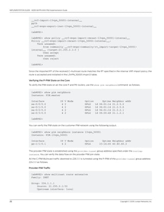 22	 Copyright © 2009, Juniper Networks, Inc.
IMPLEMENTATION GUIDE - NGEN MVPN With PIM Implementation Guide
__vrf-import-l3vpn_50001-internal__
pplb
__vrf-mvpn-export-inet-l3vpn_50001-internal__
lab@PE1>
lab@PE2> show policy __vrf-mvpn-import-cmcast-l3vpn_50001-internal__
Policy __vrf-mvpn-import-cmcast-l3vpn_50001-internal__:
Term unnamed:
from community __vrf-mvpn-community-rt_import-target-l3vpn_50001-
internal__ [target:21.255.2.1:3 ]
then accept
Term unnamed:
then reject
lab@PE1>
Since the imported RT of the received C-multicast route matches the RT specified in the internal VRF import policy, the
route is accepted and installed in the L3VPN_50001.mvpn.0 table.
Verifying the P-PIM State on the Core
To verify the PIM state on all the core P and PE routers, use the show pim neighbors command as follows.
lab@PE2> show pim neighbors
Instance: PIM.master
Interface IP V Mode Option Uptime Neighbor addr
xe-0/0/0.0 4 2 HPLG 1d 06:01:14 21.2.5.2
xe-0/1/0.0 4 2 HPLG 1d 06:01:14 21.2.5.6
xe-0/2/0.0 4 2 HPLG 1d 06:01:14 21.0.2.1
xe-0/3/0.0 4 2 HPLG 1d 06:00:48 21.1.2.1
lab@PE2>
You can verify the PIM state on the customer PIM network using the following output.
lab@PE2> show pim neighbors instance l3vpn_50001
Instance: PIM.l3vpn_50001
Interface IP V Mode Option Uptime Neighbor addr
ge-1/1/0.1 4 2 HPLG 23:14:45 40.40.40.2
The provider PIM state is established using the provider-tunnel group address specified under the routing-
instance. You can verify the data flow on the provider PIM join state.
All the C-PIM Multicast traffic destined to 226.1.1.1 is tunneled using the P-PIM of the provider-tunnel group address
224.1.1.1 as follows.
Provider PIM Traffic
lab@PE2> show multicast route extensive
Family: INET
Group: 224.1.1.1
Source: 21.255.2.1/32
Upstream interface: local
 