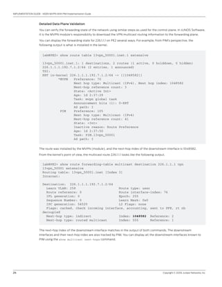 24	 Copyright © 2009, Juniper Networks, Inc.
IMPLEMENTATION GUIDE - NGEN MVPN With PIM Implementation Guide
Detailed Data Plane Validation
You can verify the forwarding state of the network using similar steps as used for the control plane. In JUNOS Software,
it is the MVPN module’s responsibility to download the VPN multicast routing information to the forwarding plane.
You can display the forwarding state for 226.1.1.1 on PE2 several ways. For example, from PIM’s perspective, the
following output is what is installed in the kernel.
lab@PE2> show route table l3vpn_50001.inet.1 extensive
l3vpn_50001.inet.1: 1 destinations, 2 routes (1 active, 0 holddown, 0 hidden)
226.1.1.1.192.7.1.2/64 (2 entries, 1 announced)
TSI:
KRT in-kernel 226.1.1.1.192.7.1.2/64 -> {[1048582]}
*MVPN Preference: 70
Next hop type: Multicast (IPv4), Next hop index: 1048582
Next-hop reference count: 3
State: <Active Int>
Age: 1d 2:37:29
Task: mvpn global task
Announcement bits (1): 0-KRT
AS path: I
PIM Preference: 105
Next hop type: Multicast (IPv4)
Next-hop reference count: 41
State: <Int>
Inactive reason: Route Preference
Age: 1d 2:37:50
Task: PIM.l3vpn_50001
AS path: I
The route was installed by the MVPN (module), and the next-hop index of the downstream interface is 1048582.
From the kernel’s point of view, the multicast route 226.1.1.1 looks like the following output.
lab@PE2> show route forwarding-table multicast destination 226.1.1.1 vpn
l3vpn_50001 extensive
Routing table: l3vpn_50001.inet [Index 3]
Internet:
Destination: 226.1.1.1.192.7.1.2/64
Learn VLAN: 258 Route type: user
Route reference: 0 Route interface-index: 76
IFL generation: 0 Epoch: 255
Sequence Number: 0 Learn Mask: 0x0
IPC generation: 54520 L2 Flags: none
Flags: cached, check incoming interface, accounting, sent to PFE, rt nh
decoupled
Next-hop type: indirect Index: 1048582 Reference: 2
Next-hop type: routed multicast Index: 555 Reference: 1
The next-hop index of the downstream interface matches in the output of both commands. The downstream
interfaces and their next-hop index are also tracked by PIM. You can display all the downstream interfaces known to
PIM using the show multicast next-hops command.
 