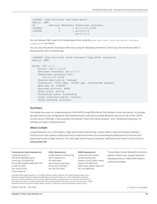 Copyright © 2009, Juniper Networks, Inc.	 25
IMPLEMENTATION GUIDE - NGEN MVPN With PIM Implementation Guide
8010027-002-EN Dec 2009
Copyright 2009 Juniper Networks, Inc. All rights reserved. Juniper Networks, the Juniper Networks logo, Junos,
NetScreen, and ScreenOS are registered trademarks of Juniper Networks, Inc. in the United States and other
countries. All other trademarks, service marks, registered marks, or registered service marks are the property of
their respective owners. Juniper Networks assumes no responsibility for any inaccuracies in this document. Juniper
Networks reserves the right to change, modify, transfer, or otherwise revise this publication without notice.
EMEA Headquarters
Juniper Networks Ireland
Airside Business Park
Swords, County Dublin, Ireland
Phone: 35.31.8903.600
EMEA Sales: 00800.4586.4737
Fax: 35.31.8903.601
APAC Headquarters
Juniper Networks (Hong Kong)
26/F, Cityplaza One
1111 King’s Road
Taikoo Shing, Hong Kong
Phone: 852.2332.3636
Fax: 852.2574.7803
Corporate and Sales Headquarters
Juniper Networks, Inc.
1194 North Mathilda Avenue
Sunnyvale, CA 94089 USA
Phone: 888.JUNIPER (888.586.4737)
or 408.745.2000
Fax: 408.745.2100
www.juniper.net
To purchase Juniper Networks solutions,
please contact your Juniper Networks
representative at 1-866-298-6428 or
authorized reseller.
Printed on recycled paper
lab@PE2> show multicast next-hops detail
Family: INET
ID Refcount KRefcount Downstream interface
1048582 3 1 mt-1/1/10.32768
1048586 2 1 xe-0/0/0.0
xe-0/3/0.0
You can display PIM’s view of the forwarding entries using the show multicast route extensive instance
l3vpn_50001 command.
You can also the see the multicast traffic flow using the following command. In the setup, the multicast traffic is
flowing at the rate of 250000 pps.
lab@PE2> show multicast route instance l3vpn_50001 extensive
Family: INET
Group: 226.1.1.1
Source: 192.7.1.2/32
Upstream interface: ge-1/1/0.1
Downstream interface list:
mt-1/1/10.32768
Session description: Unknown
Statistics: 11500 kBps, 250000 pps, 23528147649 packets
Next-hop ID: 1048582
Upstream protocol: MVPN
Route state: Active
Forwarding state: Forwarding
Cache lifetime/timeout: forever
Wrong incoming interface
Summary
This guide discusses the implementation of NG-MVPN using PIM-ASM as the Provider tunnel mechanism. It provides
detailed step by step configuration and implementation methods to enable Multicast service on top of the L3VPN
unicast service offerings. It also provides the detailed “show commands outputs:” and “troubleshooting steps “to
validate successful implementation.
About Juniper
Juniper Networks, Inc. is the leader in high-performance networking. Juniper offers a high-performance network
infrastructure that creates a responsive and trusted environment for accelerating the deployment of services and
applications over a single network. This fuels high-performance businesses. Additional information can be found at
www.juniper.net.
 