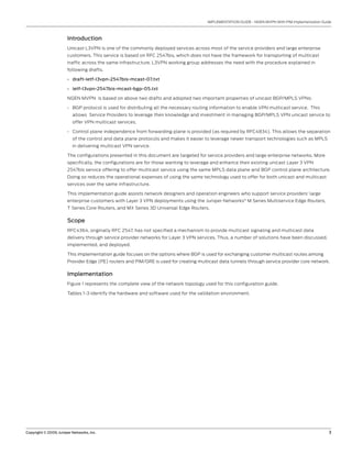 Copyright © 2009, Juniper Networks, Inc.	 3
IMPLEMENTATION GUIDE - NGEN MVPN With PIM Implementation Guide
Introduction
Unicast L3VPN is one of the commonly deployed services across most of the service providers and large enterprise
customers. This service is based on RFC 2547bis, which does not have the framework for transporting of multicast
traffic across the same infrastructure. L3VPN working group addresses the need with the procedure explained in
following drafts.
draft-ietf-l3vpn-2547bis-mcast-07.txt•	
ietf-l3vpn-2547bis-mcast-bgp-05.txt•	
NGEN MVPN is based on above two drafts and adopted two important properties of unicast BGP/MPLS VPNs:
BGP protocol is used for distributing all the necessary routing information to enable VPN multicast service. This•	
allows Service Providers to leverage their knowledge and investment in managing BGP/MPLS VPN unicast service to
offer VPN multicast services.
Control plane independence from forwarding plane is provided (as required by RFC4834). This allows the separation•	
of the control and data plane protocols and makes it easier to leverage newer transport technologies such as MPLS
in delivering multicast VPN service.
The configurations presented in this document are targeted for service providers and large enterprise networks. More
specifically, the configurations are for those wanting to leverage and enhance their existing unicast Layer 3 VPN
2547bis service offering to offer multicast service using the same MPLS data plane and BGP control plane architecture.
Doing so reduces the operational expenses of using the same technology used to offer for both unicast and multicast
services over the same infrastructure.
This implementation guide assists network designers and operation engineers who support service providers’ large
enterprise customers with Layer 3 VPN deployments using the Juniper Networks®
M Series Multiservice Edge Routers,
T Series Core Routers, and MX Series 3D Universal Edge Routers.
Scope
RFC4364, originally RFC 2547, has not specified a mechanism to provide multicast signaling and multicast data
delivery through service provider networks for Layer 3 VPN services. Thus, a number of solutions have been discussed,
implemented, and deployed.
This implementation guide focuses on the options where BGP is used for exchanging customer multicast routes among
Provider Edge (PE) routers and PIM/GRE is used for creating multicast data tunnels through service provider core network.
Implementation
Figure 1 represents the complete view of the network topology used for this configuration guide.
Tables 1-3 identify the hardware and software used for the validation environment.
 