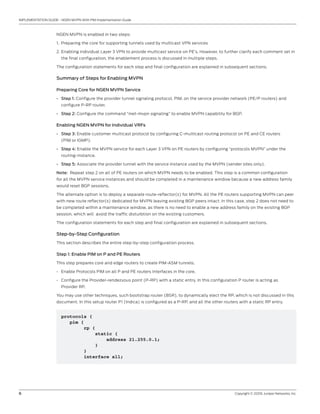 6	 Copyright © 2009, Juniper Networks, Inc.
IMPLEMENTATION GUIDE - NGEN MVPN With PIM Implementation Guide
NGEN MVPN is enabled in two steps:
Preparing the core for supporting tunnels used by multicast VPN services1.	
Enabling individual Layer 3 VPN to provide multicast service on PE’s. However, to further clarify each comment set in2.	
the final configuration, the enablement process is discussed in multiple steps.
The configuration statements for each step and final configuration are explained in subsequent sections.
Summary of Steps for Enabling MVPN
Preparing Core for NGEN MVPN Service
Step 1:•	 Configure the provider tunnel signaling protocol, PIM, on the service provider network (PE/P routers) and
configure P-RP router.
Step 2:•	 Configure the command “inet-mvpn signaling” to enable MVPN capability for BGP.
Enabling NGEN MVPN for Individual VRFs
Step 3:•	 Enable customer multicast protocol by configuring C-multicast routing protocol on PE and CE routers
(PIM or IGMP).
Step 4:•	 Enable the MVPN service for each Layer 3 VPN on PE routers by configuring “protocols MVPN” under the
routing-instance.
Step 5:•	 Associate the provider tunnel with the service instance used by the MVPN (sender sites only).
Note: Repeat step 2 on all of PE routers on which MVPN needs to be enabled. This step is a common configuration
for all the MVPN service instances and should be completed in a maintenance window because a new address family
would reset BGP sessions.
The alternate option is to deploy a separate route-reflector(s) for MVPN. All the PE routers supporting MVPN can peer
with new route reflector(s) dedicated for MVPN leaving existing BGP peers intact. In this case, step 2 does not need to
be completed within a maintenance window, as there is no need to enable a new address family on the existing BGP
session, which will avoid the traffic disturbtion on the existing customers.
The configuration statements for each step and final configuration are explained in subsequent sections.
Step-by-Step Configuration
This section describes the entire step-by-step configuration process.
Step 1: Enable PIM on P and PE Routers
This step prepares core and edge routers to create PIM-ASM tunnels.
Enable Protocols PIM on all P and PE routers Interfaces in the core.•	
Configure the Provider-rendezvous point (P-RP) with a static entry. In this configuration P router is acting as•	
Provider RP.
You may use other techniques, such bootstrap router (BSR), to dynamically elect the RP, which is not discussed in this
document. In this setup router P1 (Indica) is configured as a P-RP, and all the other routers with a static RP entry.
protocols {
pim {
rp {
static {
address 21.255.0.1;
}
}
interface all;
 
