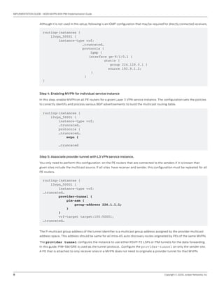 8	 Copyright © 2009, Juniper Networks, Inc.
IMPLEMENTATION GUIDE - NGEN MVPN With PIM Implementation Guide
Although it is not used in this setup, following is an IGMP configuration that may be required for directly connected receivers.
routing-instances {
l3vpn_50001 {
instance-type vrf;
	 …truncated…
	 protocols {
	 Igmp {
		 interface ge-8/1/0.1 {
	 static {
	 group 224.129.0.1 {
source 192.9.1.2;
		 }
	 }
}
Step 4: Enabling MVPN for individual service instance
In this step, enable MVPN on all PE routers for a given Layer 3 VPN service instance. The configuration sets the policies
to correctly identify and process various BGP advertisements to build the multicast routing table.
routing-instances {
l3vpn_50001 {
instance-type vrf;
…truncated…
protocols {
…truncated…
mvpn {
…truncated
Step 5: Associate provider tunnel with L3 VPN service instance.
You only need to perform this configuration on the PE routers that are connected to the senders if it is known that
given sites include the multicast source. If all sites have receiver and sender, this configuration must be repeated for all
PE routers.
routing-instances {
l3vpn_50001 {
instance-type vrf;
…truncated…
provider-tunnel {
pim-asm {
group-address 224.1.1.1;
}
}
vrf-target target:100:50001;
…truncated…
The P-multicast group address of the tunnel identifier is a multicast group address assigned by the provider multicast
address space. This address should be same for all intra-AS auto discovery routes originated by PEs of the same MVPN.
The provider tunnel configures the instance to use either RSVP-TE LSPs or PIM tunnels for the data forwarding.
In this guide, PIM-SM/GRE is used as the tunnel protocol. Configure the provider-tunnel on only the sender site.
A PE that is attached to only receiver sites in a MVPN does not need to originate a provider tunnel for that MVPN.
 