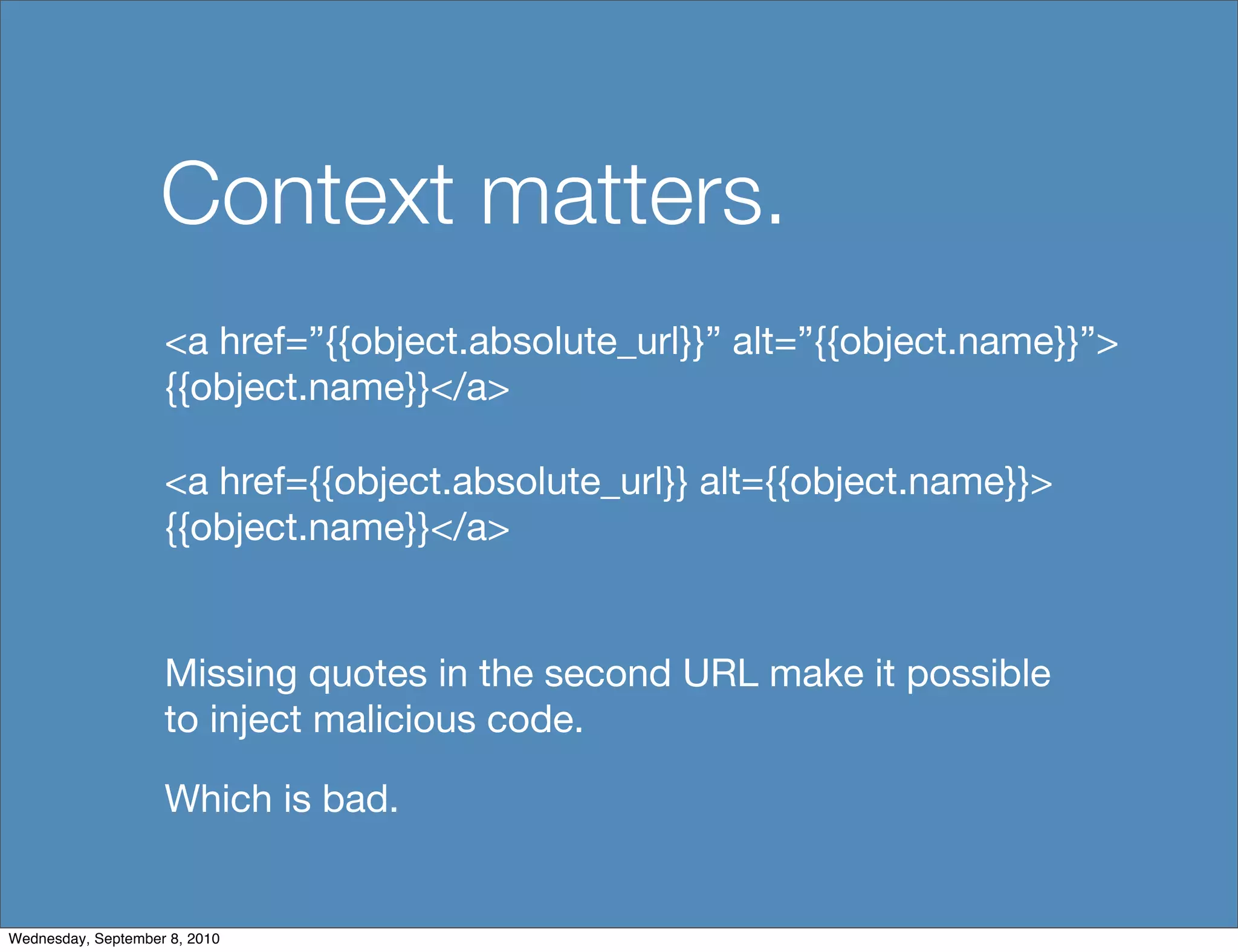 Context matters.
                    <a href=”{{object.absolute_url}}” alt=”{{object.name}}”>
                    {{object.name}}</a>

                    <a href={{object.absolute_url}} alt={{object.name}}>
                    {{object.name}}</a>


                    Missing quotes in the second URL make it possible
                    to inject malicious code.

                    Which is bad.


Wednesday, September 8, 2010
 