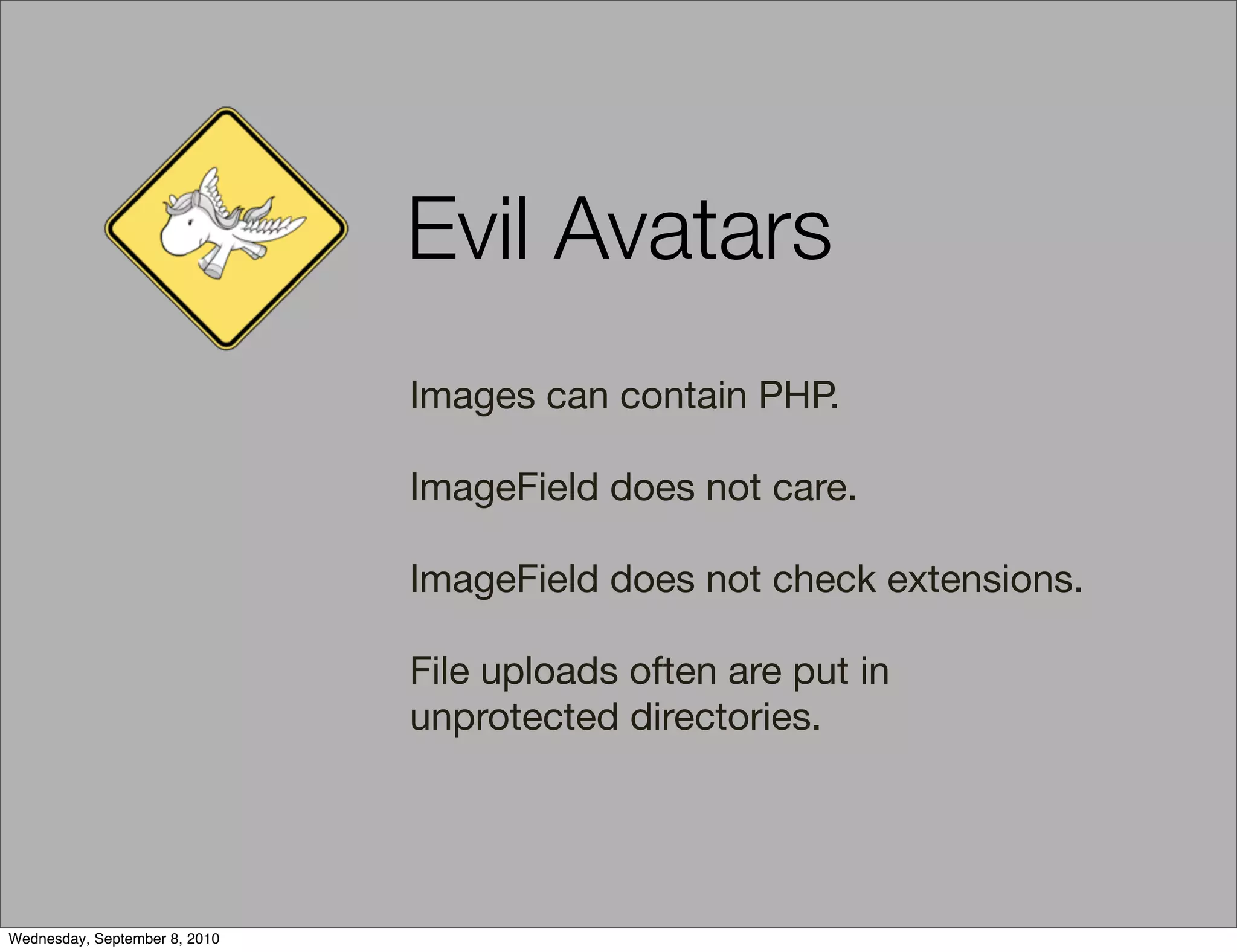 Evil Avatars
                               Images can contain PHP.

                               ImageField does not care.

                               ImageField does not check extensions.

                               File uploads often are put in
                               unprotected directories.




Wednesday, September 8, 2010
 