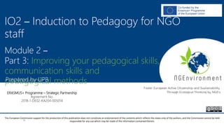 NGEnvironment -
Foster European Active Citizenship and Sustainability
Through Ecological Thinking by NGOs
Project Nummer: 2018-1-DE02-KA204-005014
IO2 - Induction to Pedagogy for NGO staff
This project has been funded with the support from the European Commission. This publication reflects the views only of the author, and the Commission cannot be held
responsible for any use which may be made of the information contained therein.
IO2 – Induction to Pedagogy for NGO
staff
Module 2 –
Part 3: Improving your pedagogical skills,
communication skills and
pedagogical methodsPrepared by UPB
ERASMUS+ Programme – Strategic Partnership
Agreement No.
2018-1-DE02-KA204-005014
The European Commission support for the production of this publication does not constitute an endorsement of the contents which reflects the views only of the authors, and the Commission cannot be held
responsible for any use which may be made of the information contained therein.
 