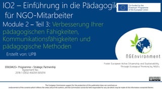 NGEnvironment -
Foster European Active Citizenship and Sustainability
Through Ecological Thinking by NGOs
Project Nummer: 2018-1-DE02-KA204-005014
IO2 - Induction to Pedagogy for NGO staff
This project has been funded with the support from the European Commission. This publication reflects the views only of the author, and the Commission cannot be held
responsible for any use which may be made of the information contained therein.
IO2 – Einführung in die Pädagogik
für NGO-Mitarbeiter
Module 2 – Teil 3: Verbesserung Ihrer
pädagogischen Fähigkeiten,
Kommunikationsfähigkeiten und
pädagogische Methoden
Erstellt von: UPB
ERASMUS+ Programme – Strategic Partnership
Agreement No.
2018-1-DE02-KA204-005014
The European Commission support for the production of this publication does not constitute an
endorsement of the contents which reflects the views only of the authors, and the Commission cannot be held responsible for any use which may be made of the information contained therein.
 