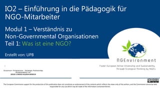IO2 – Einführung in die Pädagogik für
NGO-Mitarbeiter
Modul 1 – Verständnis zu
Non-Governmental Organisationen
Teil 1: Was ist eine NGO?
Erstellt von: UPB
The European Commission support for the production of this publication does not constitute an endorsement of the contents which reflects the views only of the authors, and the Commission cannot be held
responsible for any use which may be made of the information contained therein.
 