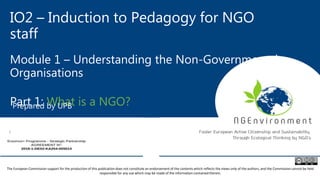 IO2 – Induction to Pedagogy for NGO
staff
Module 1 – Understanding the Non-Governmental
Organisations
Part 1: What is a NGO?Prepared by UPB
The European Commission support for the production of this publication does not constitute an endorsement of the contents which reflects the views only of the authors, and the Commission cannot be held
responsible for any use which may be made of the information contained therein.
 