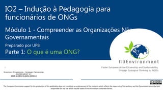 IO2 – Indução à Pedagogia para
funcionários de ONGs
Módulo 1 - Compreender as Organizações Não-
Governamentais
Parte 1: O que é uma ONG?
Preparado por UPB
The European Commission support for the production of this publication does not constitute an endorsement of the contents which reflects the views only of the authors, and the Commission cannot be held
responsible for any use which may be made of the information contained therein.
 