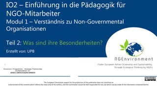 IO2 – Einführung in die Pädagogik für
NGO-Mitarbeiter
Modul 1 – Verständnis zu Non-Governmental
Organisationen
Teil 2: Was sind ihre Besonderheiten?
Erstellt von: UPB
The European Commission support for the production of this publication does not constitute an
endorsement of the contents which reflects the views only of the authors, and the Commission cannot be held responsible for any use which may be made of the information contained therein.
 