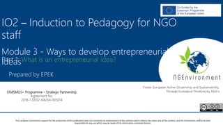 NGEnvironment -
Foster European Active Citizenship and Sustainability
Through Ecological Thinking by NGOs
Project Nummer: 2018-1-DE02-KA204-005014
IO2 - Induction to Pedagogy for NGO staff
This project has been funded with the support from the European Commission. This publication reflects the views only of the author, and the Commission cannot be held
responsible for any use which may be made of the information contained therein.
IO2 – Induction to Pedagogy for NGO
staff
Module 3 - Ways to develop entrepreneurial
ideas
Prepared by EPEK
The European Commission support for the production of this publication does not constitute an endorsement of the contents which reflects the views only of the authors, and the Commission cannot be held
responsible for any use which may be made of the information contained therein.
ERASMUS+ Programme – Strategic Partnership
Agreement No.
2018-1-DE02-KA204-005014
Part 1: What is an entrepreneurial idea?
 