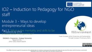 NGEnvironment -
Foster European Active Citizenship and Sustainability
Through Ecological Thinking by NGOs
Project Nummer: 2018-1-DE02-KA204-005014
IO2 - Induction to Pedagogy for NGO staff
This project has been funded with the support from the European Commission. This publication reflects the views only of the author, and the Commission cannot be held
responsible for any use which may be made of the information contained therein.
IO2 – Induction to Pedagogy for NGO
staff
Module 3 - Ways to develop
entrepreneurial ideas
Part 3: What is the mentality and skills to be
a successful entrepreneur?
Prepared by EPEK
ERASMUS+ Programme – Strategic Partnership
Agreement No.
2018-1-DE02-KA204-005014
The European Commission support for the production of this publication does not constitute an endorsement of the contents which reflects the views only of the authors, and the Commission cannot be held
responsible for any use which may be made of the information contained therein.
 