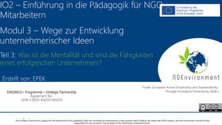 NGEnvironment -
Foster European Active Citizenship and Sustainability
Through Ecological Thinking by NGOs
Project Nummer: 2018-1-DE02-KA204-005014
IO2 - Induction to Pedagogy for NGO staff
This project has been funded with the support from the European Commission. This publication reflects the views only of the author, and the Commission cannot be held
responsible for any use which may be made of the information contained therein.
IO2 – Einführung in die Pädagogik für NGO-
Mitarbeitern
Modul 3 – Wege zur Entwicklung
unternehmerischer Ideen
Teil 3: Was ist die Mentalität und sind die Fähigkeiten
eines erfolgreichen Unternehmers?
ERASMUS+ Programme – Strategic Partnership
Agreement No.
2018-1-DE02-KA204-005014
The European Commission support for the production of this publication does not constitute an endorsement of the contents which reflects the views only of the authors, and the Commission cannot be held
responsible for any use which may be made of the information contained therein.
Erstellt von: EPEK
 