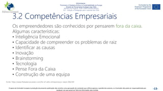 NGAmbiente -
Promover a Cidadania Activa e a Sustentabilidade na Europa
Através do Pensamento Ecológico das ONG
Número do Projecto: 2018-1-DE02-KA204-005014
IO2 - Indução à Pedagogia para o pessoal das ONG
Este projecto foi financiado com o apoio da Comissão Europeia. Esta publicação reflecte apenas a opinião do autor e a Comissão não pode ser responsabilizada por
qualquer utilização que possa ser feita das informações nela contidas. -13-
3.2 Competências Empresariais
Os empreendedores são conhecidos por pensarem fora da caixa.
Algumas características:
• Inteligência Emocional
• Capacidade de compreender os problemas de raiz
• Identificar as causas
• Inovação
• Brainstorming
• Tecnologia
• Pense Fora da Caixa
• Construção de uma equipa
Fonte: https://www.thebalancecareers.com/list-of-skills-entrepreneurs-need-2062391
O apoio da Comissão Europeia à produção da presente publicação não constitui uma aprovação do conteúdo que reflicta apenas a opinião dos autores, e a Comissão não pode ser responsabilizada por
qualquer uso que possa ser feito da informação nela contida.
 