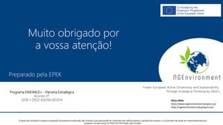 NGAmbiente -
Promover a Cidadania Activa e a Sustentabilidade na Europa
Através do Pensamento Ecológico das ONG
Número do Projecto: 2018-1-DE02-KA204-005014
IO2 - Indução à Pedagogia para o pessoal das ONG
Este projecto foi financiado com o apoio da Comissão Europeia. Esta publicação reflecte apenas a opinião do autor e a Comissão não pode ser responsabilizada por
qualquer utilização que possa ser feita das informações nela contidas.
Preparado pela EPEK
Este projecto foi financiado com o apoio da Comissão Europeia. Esta publicação reflecte apenas a opinião do autor e a Comissão não pode ser responsabilizada por
qualquer utilização que possa ser feita das informações nela contidas.
Programa ERASMUS+ - Parceria Estratégica
Acordo nº.
2018-1-DE02-KA204-005014
Muito obrigado por
a vossa atenção!
Sítios Web:
http://www.ngenvironment-project.eu/
http://ngenvironment.eduproject.eu/
O apoio da Comissão Europeia à produção da presente publicação não constitui uma aprovação do conteúdo que reflicta apenas a opinião dos autores, e a Comissão não pode ser responsabilizada por
qualquer uso que possa ser feito da informação nela contida.
 