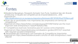 NGAmbiente -
Promover a Cidadania Activa e a Sustentabilidade na Europa
Através do Pensamento Ecológico das ONG
Número do Projecto: 2018-1-DE02-KA204-005014
IO2 - Indução à Pedagogia para o pessoal das ONG
Este projecto foi financiado com o apoio da Comissão Europeia. Esta publicação reflecte apenas a opinião do autor e a Comissão não pode ser responsabilizada por
qualquer utilização que possa ser feita das informações nela contidas. -17-
Fontes
Margherita Bacigalupo, Panagiotis Kampylis Yves Punie, Godelieve Van den Brande
EntreComp: O Quadro de Competências do Empreendedorismo , 2016
Disponível em
http://publications.jrc.ec.europa.eu/repository/bitstream/JRC101581/lfna27939enn.pdf
Quais são as necessidades mais importantes dos empresários em termos de
competências?
Disponível em https://www.forbes.com/sites/quora/2017/09/11/what-are-the-most-
important-skills-entrepreneurs-need/#78a4a422106c
7 Competências essenciais necessárias para ter sucesso como empresário
Disponível em https://www.ideatovalue.com/lead/eric-gordon/2017/12/7-essential-
skills-required-succeed-entrepreneur/
 Necessidade dos Empresários com Exemplos de Competências Importantes
Disponível em https://www.thebalancecareers.com/list-of-skills-entrepreneurs-need-
2062391
O apoio da Comissão Europeia à produção da presente publicação não constitui uma aprovação do conteúdo que reflicta apenas a opinião dos autores, e a Comissão não pode ser responsabilizada por
qualquer uso que possa ser feito da informação nela contida.
 