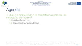 NGAmbiente -
Promover a Cidadania Activa e a Sustentabilidade na Europa
Através do Pensamento Ecológico das ONG
Número do Projecto: 2018-1-DE02-KA204-005014
IO2 - Indução à Pedagogia para o pessoal das ONG
Este projecto foi financiado com o apoio da Comissão Europeia. Esta publicação reflecte apenas a opinião do autor e a Comissão não pode ser responsabilizada por
qualquer utilização que possa ser feita das informações nela contidas. -2-
Agenda
3. Qual é a mentalidade e as competências para ser um
empresário de sucesso?
3.1 Modelo Entrecomp
3.2 Capacidade empreendedora
O apoio da Comissão Europeia à produção da presente publicação não constitui uma aprovação do conteúdo que reflicta apenas a opinião dos autores, e a Comissão não pode ser responsabilizada por
qualquer uso que possa ser feito da informação nela contida.
 