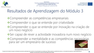 NGAmbiente -
Promover a Cidadania Activa e a Sustentabilidade na Europa
Através do Pensamento Ecológico das ONG
Número do Projecto: 2018-1-DE02-KA204-005014
IO2 - Indução à Pedagogia para o pessoal das ONG
Este projecto foi financiado com o apoio da Comissão Europeia. Esta publicação reflecte apenas a opinião do autor e a Comissão não pode ser responsabilizada por
qualquer utilização que possa ser feita das informações nela contidas. -3-
Resultados de Aprendizagem do Módulo 3
Compreender as competências empresariais
Compreender o que se entende por criatividade
Compreender o que se entende por inovação na criação de
um novo negócio
Ser capaz de rever a actividade inovadora num novo negócio
Compreender a mentalidade e as competências necessárias
para ser um empresário de sucesso
Fonte: Roman Synkevych,
https://unsplash.com/photos/B4Ngz_pdvz4
O apoio da Comissão Europeia à produção da presente publicação não constitui uma aprovação do conteúdo que reflicta apenas a opinião dos autores, e a Comissão não pode ser responsabilizada por
qualquer uso que possa ser feito da informação nela contida.
 