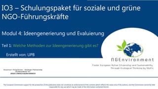 IO3 – Schulungspaket für soziale und grüne
NGO-Führungskräfte
Modul 4: Ideengenerierung und Evaluierung
Teil 1: Welche Methoden zur Ideengenerierung gibt es?
Erstellt von: UPB
The European Commission support for the production of this publication does not constitute an endorsement of the contents which reflects the views only of the authors, and the Commission cannot be held
responsible for any use which may be made of the information contained therein.
 
