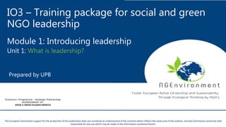 IO3 – Training package for social and green
NGO leadership
Module 1: Introducing leadership
Unit 1: What is leadership?
Prepared by UPB
This project has been funded with the support from the European Commission. This publication reflects the views only of the author, and the Commission cannot be held
responsible for any use which may be made of the information contained therein.
The European Commission support for the production of this publication does not constitute an endorsement of the contents which reflects the views only of the authors, and the Commission cannot be held
responsible for any use which may be made of the information contained therein.
 