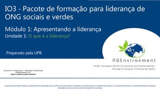 IO3 - Pacote de formação para liderança de
ONG sociais e verdes
Módulo 1: Apresentando a liderança
Unidade 1: O que é a liderança?
Preparado pela UPB
Este projecto tem sido financiado com o apoio da Comissão Europeia. Esta publicação reflecte apenas a opinião do autor, e a Comissão não pode ser responsabilizada por
qualquer uso que possa ser feito da informação nela contida.
O apoio da Comissão Europeia à produção desta publicação não constitui uma aprovação do conteúdo que reflecte apenas a opinião dos autores, e a Comissão não pode ser responsabilizada por qualquer
utilização que possa ser feita das informações nela contidas.
 