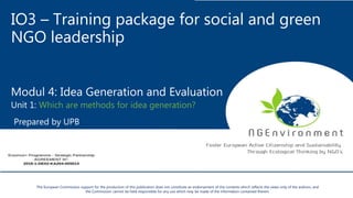 IO3 – Training package for social and green
NGO leadership
Modul 4: Idea Generation and Evaluation
Unit 1: Which are methods for idea generation?
Prepared by UPB
The European Commission support for the production of this publication does not constitute an endorsement of the contents which reflects the views only of the authors, and
the Commission cannot be held responsible for any use which may be made of the information contained therein.
 