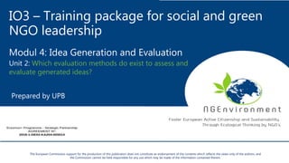 IO3 – Training package for social and green
NGO leadership
Modul 4: Idea Generation and Evaluation
Unit 2: Which evaluation methods do exist to assess and
evaluate generated ideas?
Prepared by UPB
The European Commission support for the production of this publication does not constitute an endorsement of the contents which reflects the views only of the authors, and
the Commission cannot be held responsible for any use which may be made of the information contained therein.
 