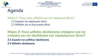 Agenda
Μέρος 1: Ποιες είναι μέθοδοι για την παραγωγή ιδεών?
1.1 Σημασία της παραγωγής ιδεών
1.2 Μέθοδοι για τη δημιουργία ιδεών
Μέρος 2: Ποιες μέθοδοι αξιολόγησης υπάρχουν για την
εκτίμηση και την αξιολόγηση των παραγόμενων ιδεών?
2.1 Σημασία των μεθόδων αξιολόγησης
2.2 Μέθοδοι αξιολόγησης
3Η υποστήριξη της Ευρωπαϊκής Επιτροπής για την παραγωγή της παρούσας έκδοσης δεν αποτελεί έγκριση του περιεχομένου που αντικατοπτρίζει μόνο τις απόψεις των συγγραφέων, και η
Επιτροπή δεν μπορεί να θεωρηθεί υπεύθυνη για οποιαδήποτε χρήση των πληροφοριών που περιέχονται σε αυτήν.
NGEnvironment -
Foster European Active Citizenship and Sustainability
Through Ecological Thinking by NGOs
Project Nummer: 2018-1-DE02-KA204-005014
IO3 – Training package for social and green NGO leadership –
Module 4
 