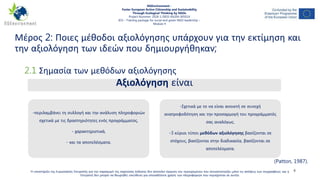 Μέρος 2: Ποιες μέθοδοι αξιολόγησης υπάρχουν για την εκτίμηση και
την αξιολόγηση των ιδεών που δημιουργήθηκαν;
4
2.1 Σημασία των μεθόδων αξιολόγησης
Η υποστήριξη της Ευρωπαϊκής Επιτροπής για την παραγωγή της παρούσας έκδοσης δεν αποτελεί έγκριση του περιεχομένου που αντικατοπτρίζει μόνο τις απόψεις των συγγραφέων, και η
Επιτροπή δεν μπορεί να θεωρηθεί υπεύθυνη για οποιαδήποτε χρήση των πληροφοριών που περιέχονται σε αυτήν.
NGEnvironment -
Foster European Active Citizenship and Sustainability
Through Ecological Thinking by NGOs
Project Nummer: 2018-1-DE02-KA204-005014
IO3 – Training package for social and green NGO leadership –
Module 4
Αξιολόγηση είναι
-περιλαμβάνει τη συλλογή και την ανάλυση πληροφοριών
σχετικά με τις δραστηριότητες ενός προγράμματος,
- χαρακτηριστικά,
- και τα αποτελέσματα.
-Σχετικά με το να είναι ανοικτή σε συνεχή
ανατροφοδότηση και την προσαρμογή του προγράμματός
σας αναλόγως.
-3 κύριοι τύποι μεθόδων αξιολόγησης βασίζονται σε
στόχους, βασίζονται στην διαδικασία, βασίζονται σε
αποτελέσματα.
(Patton, 1987).
 