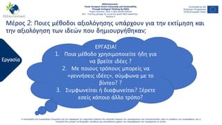 Εργασία
Η υποστήριξη της Ευρωπαϊκής Επιτροπής για την παραγωγή της παρούσας έκδοσης δεν αποτελεί έγκριση του περιεχομένου που αντικατοπτρίζει μόνο τις απόψεις των συγγραφέων, και η
Επιτροπή δεν μπορεί να θεωρηθεί υπεύθυνη για οποιαδήποτε χρήση των πληροφοριών που περιέχονται σε αυτήν.
NGEnvironment -
Foster European Active Citizenship and Sustainability
Through Ecological Thinking by NGOs
Project Nummer: 2018-1-DE02-KA204-005014
IO3 – Training package for social and green NGO leadership –
Module 4
ΕΡΓΑΣΙΑ!
1. Ποια μέθοδο χρησιμοποιείτε ήδη για
να βρείτε ιδέες ?
2. Με ποιους τρόπους μπορείς να
«γεννήσεις ιδέες», σύμφωνα με το
βίντεο? ?
3. Συμφωνείται ή διαφωνείται? Ξέρετε
εσείς κάποιο άλλο τρόπο?
Μέρος 2: Ποιες μέθοδοι αξιολόγησης υπάρχουν για την εκτίμηση και
την αξιολόγηση των ιδεών που δημιουργήθηκαν;
 