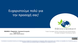 This project has been funded with the support from the European Commission. This publication reflects the views only of the author, and the Commission cannot be held
responsible for any use which may be made of the information contained therein.
Η υποστήριξη της Ευρωπαϊκής Επιτροπής για την παραγωγή αυτής της έκδοσης δεν συνιστά έγκριση του περιεχομένου καθώς αντικατοπτρίζει μόνο τις απόψεις των συγγραφέων και η Επιτροπή δεν μπορεί να
θεωρηθεί υπεύθυνη για οποιαδήποτε χρήση των πληροφοριών που περιέχονται σε αυτήν.
Ευχαριστούμε πολύ για
την προσοχή σας!
ERASMUS+ Programme – Στρατηγική Συνεργασία
Συμφωνία No.
2018-1-DE02-KA204-005014
 