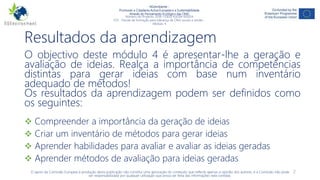 NGAmbiente -
Promover a Cidadania Activa Europeia e a Sustentabilidade
Através do Pensamento Ecológico das ONG
Número do Projecto: 2018-1-DE02-KA204-005014
IO3 - Pacote de formação para liderança de ONG sociais e verdes -
Módulo 4
Resultados da aprendizagem
O objectivo deste módulo 4 é apresentar-lhe a geração e
avaliação de ideias. Realça a importância de competências
distintas para gerar ideias com base num inventário
adequado de métodos!
Os resultados da aprendizagem podem ser definidos como
os seguintes:
 Compreender a importância da geração de ideias
 Criar um inventário de métodos para gerar ideias
 Aprender habilidades para avaliar e avaliar as ideias geradas
 Aprender métodos de avaliação para ideias geradas
O apoio da Comissão Europeia à produção desta publicação não constitui uma aprovação do conteúdo que reflecte apenas a opinião dos autores, e a Comissão não pode
ser responsabilizada por qualquer utilização que possa ser feita das informações nela contidas.
2
 