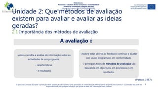 Unidade 2: Que métodos de avaliação
existem para avaliar e avaliar as ideias
geradas?
4
2.1 Importância dos métodos de avaliação
O apoio da Comissão Europeia à produção desta publicação não constitui uma aprovação do conteúdo que reflecte apenas a opinião dos autores, e a Comissão não pode ser
responsabilizada por qualquer utilização que possa ser feita das informações nela contidas.
NGAmbiente -
Promover a Cidadania Activa Europeia e a Sustentabilidade
Através do Pensamento Ecológico das ONG
Número do Projecto: 2018-1-DE02-KA204-005014
IO3 - Pacote de formação para liderança de ONG sociais e verdes -
Módulo 4
A avaliação é
-volve a recolha e análise de informação sobre as
actividades de um programa,
- características,
- e resultados.
-Asobre estar aberto ao feedback contínuo e ajustar
o(s) seu(s) programa(s) em conformidade.
-3 principais tipos de métodos de avaliação são
baseados em objectivos, em processos e em
resultados.
(Patton, 1987).
 
