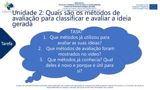 Tarefa
O apoio da Comissão Europeia à produção desta publicação não constitui uma aprovação do conteúdo que reflecte apenas a opinião dos autores, e a Comissão não pode ser
responsabilizada por qualquer utilização que possa ser feita das informações nela contidas.
NGAmbiente -
Promover a Cidadania Activa Europeia e a Sustentabilidade
Através do Pensamento Ecológico das ONG
Número do Projecto: 2018-1-DE02-KA204-005014
IO3 - Pacote de formação para liderança de ONG sociais e verdes -
Módulo 4
Unidade 2: Quais são os métodos de
avaliação para classificar e avaliar a ideia
gerada
TASK!
1. Que métodos já utilizou para
avaliar as suas ideias?
2. Que métodos de avaliação foram
mostrados no vídeo?
3. Que métodos já conhecia? Qual
deles é novo e porque é útil para
si?
 