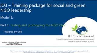 IO3 – Training package for social and green
NGO leadership
Modul 5:
Part 1: Testing and prototyping the NGO idea
Prepared by UPB
The European Commission support for the production of this publication does not constitute an endorsement of the contents which reflects the views only of the authors, and
the Commission cannot be held responsible for any use which may be made of the information contained therein.
 