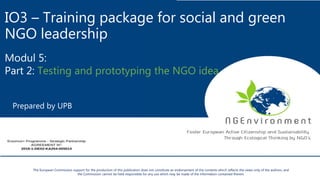 IO3 – Training package for social and green
NGO leadership
Modul 5:
Part 2: Testing and prototyping the NGO idea
Prepared by UPB
The European Commission support for the production of this publication does not constitute an endorsement of the contents which reflects the views only of the authors, and
the Commission cannot be held responsible for any use which may be made of the information contained therein.
 